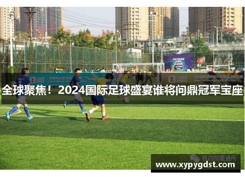 全球聚焦！2024国际足球盛宴谁将问鼎冠军宝座