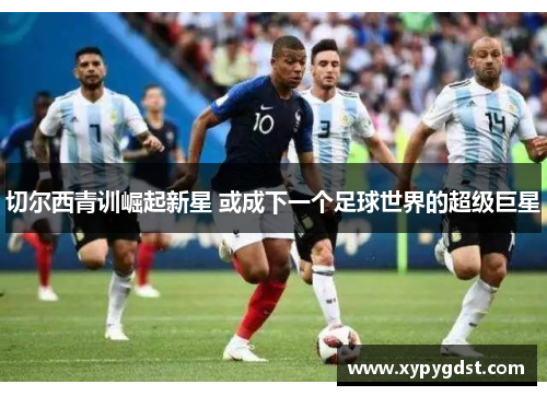 切尔西青训崛起新星 或成下一个足球世界的超级巨星 切尔西青训崛起新星 或成下一个足球世界的超级巨星