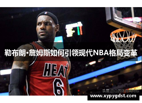 勒布朗·詹姆斯如何引领现代NBA格局变革