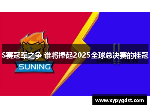 S赛冠军之争 谁将捧起2025全球总决赛的桂冠