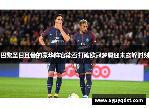 巴黎圣日耳曼的豪华阵容能否打破欧冠梦魇迎来巅峰时刻