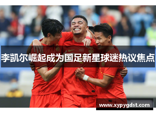 李凯尔崛起成为国足新星球迷热议焦点