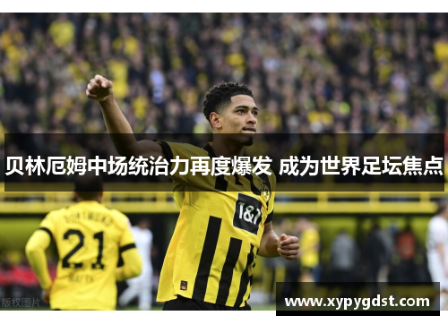 贝林厄姆中场统治力再度爆发 成为世界足坛焦点