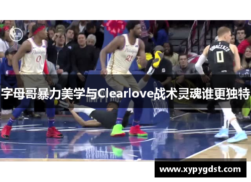 字母哥暴力美学与Clearlove战术灵魂谁更独特