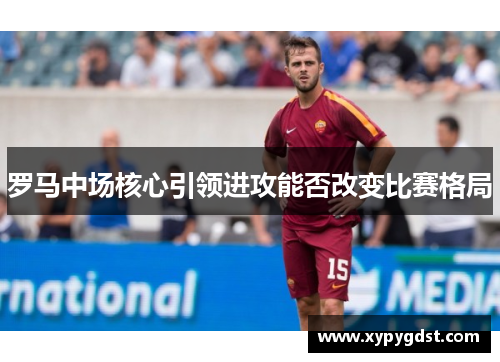 罗马中场核心引领进攻能否改变比赛格局
