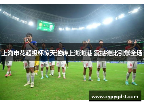 上海申花超级杯惊天逆转上海海港 震撼德比引爆全场