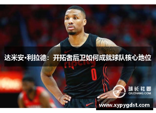 达米安·利拉德：开拓者后卫如何成就球队核心地位