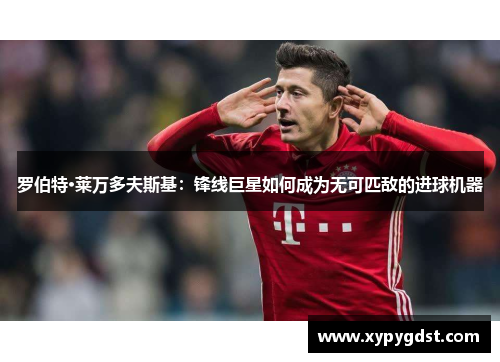 罗伯特·莱万多夫斯基：锋线巨星如何成为无可匹敌的进球机器