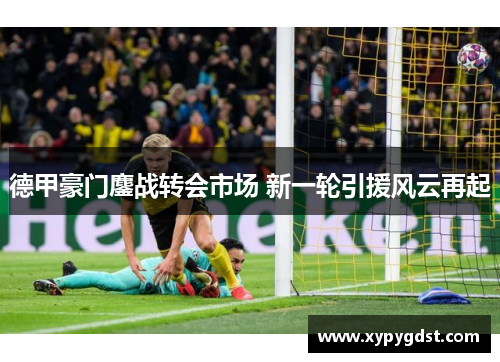 德甲豪门鏖战转会市场 新一轮引援风云再起