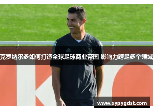克罗纳尔多如何打造全球足球商业帝国 影响力跨足多个领域