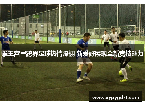 拳王富里跨界足球热情爆棚 新爱好展现全新竞技魅力