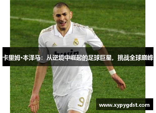 卡里姆·本泽马：从逆境中崛起的足球巨星，挑战全球巅峰