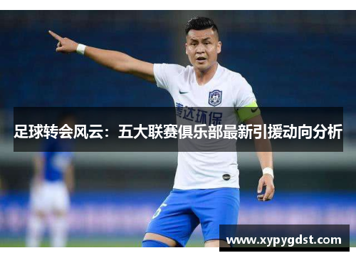 足球转会风云：五大联赛俱乐部最新引援动向分析